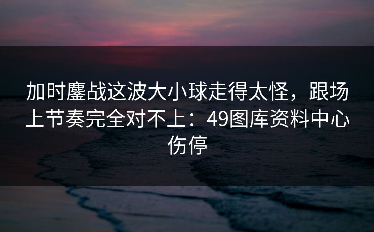 加时鏖战这波大小球走得太怪，跟场上节奏完全对不上：49图库资料中心伤停