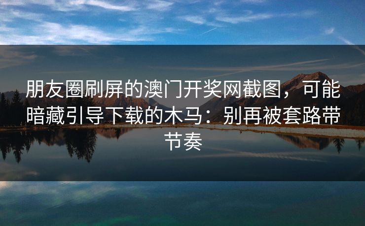 朋友圈刷屏的澳门开奖网截图，可能暗藏引导下载的木马：别再被套路带节奏