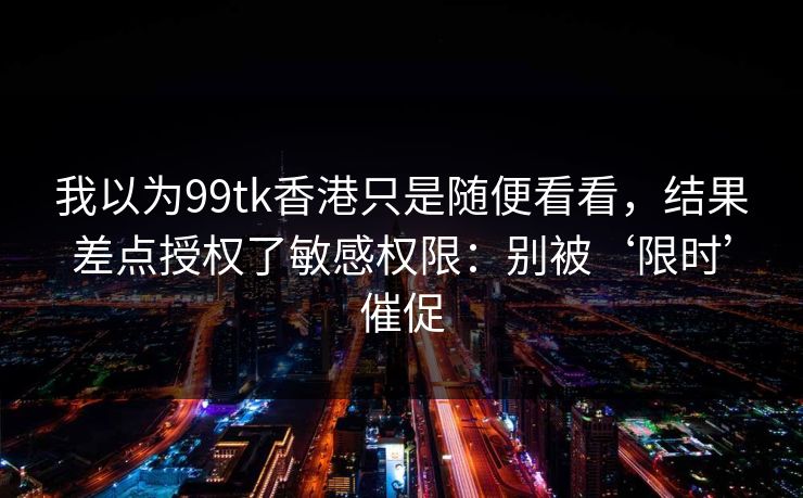我以为99tk香港只是随便看看,结果差点授权了敏感权限:别被‘限时’催促 我以为99tk香港只是随便看看,结果差点授权了敏感权限:别被‘限时’催促