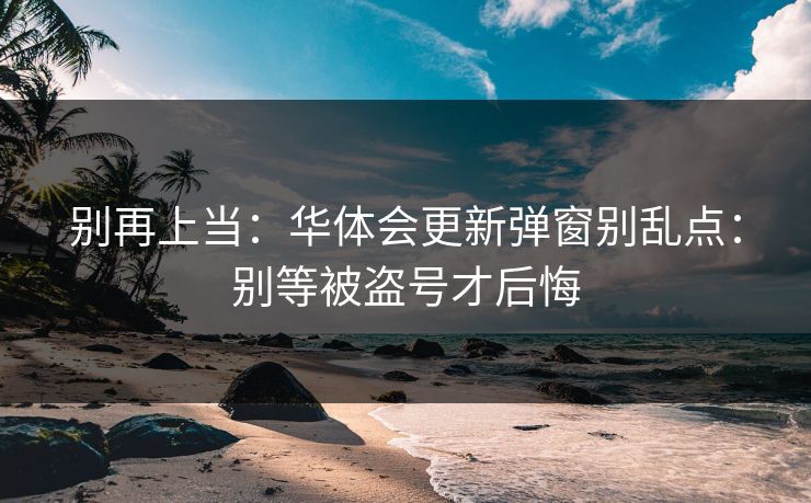 别再上当:华体会更新弹窗别乱点:别等被盗号才后悔 别再上当:华体会更新弹窗别乱点:别等被盗号才后悔