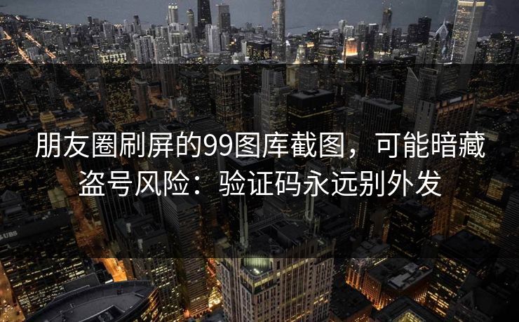 朋友圈刷屏的99图库截图，可能暗藏盗号风险：验证码永远别外发